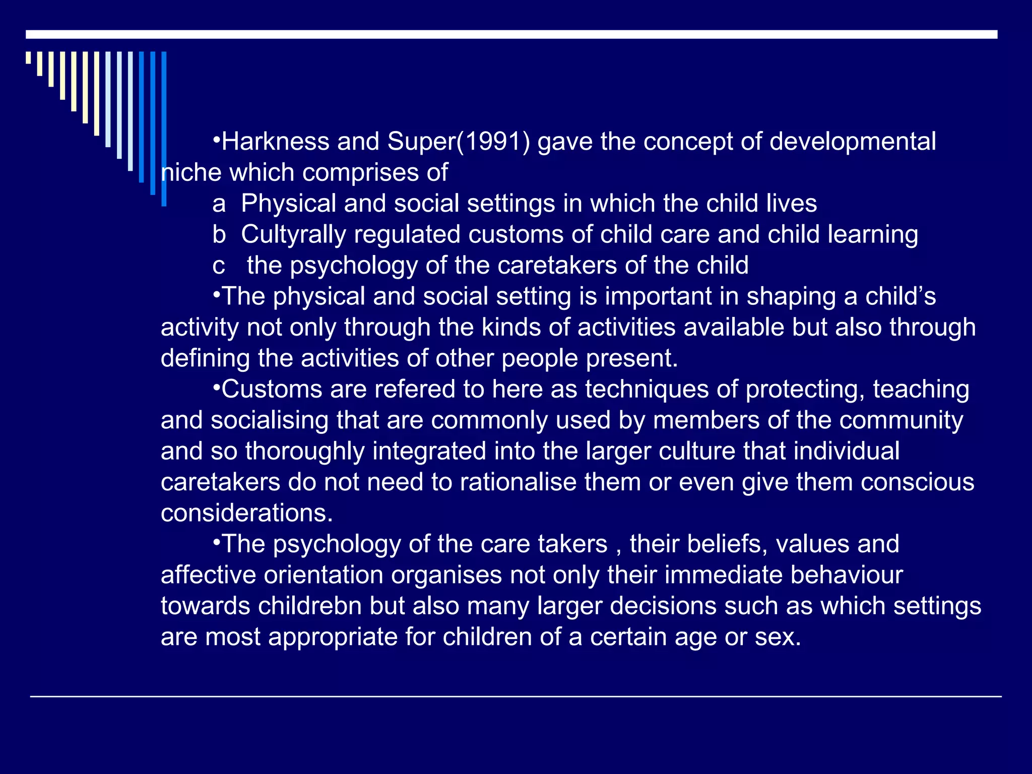 Harkness and Super(1991) gave the concept of developmental niche which comprises of  a  Physical and social settings in which the child lives b  Cultyrally regulated customs of child care and child learning c  the psychology of the caretakers of the child The physical and social setting is important in shaping a child’s activity not only through the kinds of activities available but also through defining the activities of other people present.  Customs are refered to here as techniques of protecting, teaching and socialising that are commonly used by members of the community and so thoroughly integrated into the larger culture that individual caretakers do not need to rationalise them or even give them conscious considerations.  The psychology of the care takers , their beliefs, values and affective orientation organises not only their immediate behaviour towards childrebn but also many larger decisions such as which settings are most appropriate for children of a certain age or sex.  