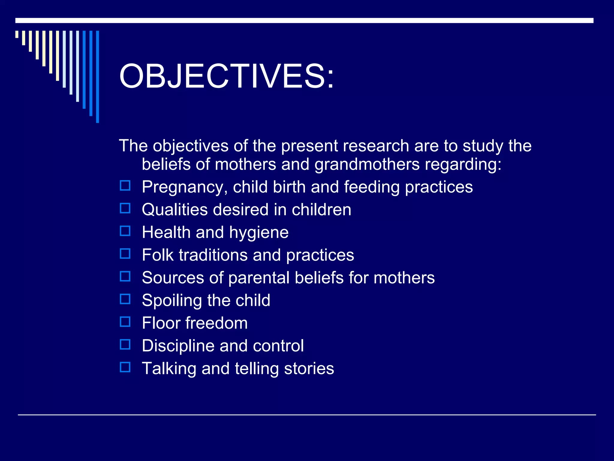 OBJECTIVES: The objectives of the present research are to study the beliefs of mothers and grandmothers regarding: Pregnancy, child birth and feeding practices Qualities desired in children Health and hygiene Folk traditions and practices Sources of parental beliefs for mothers Spoiling the child Floor freedom Discipline and control Talking and telling stories 
