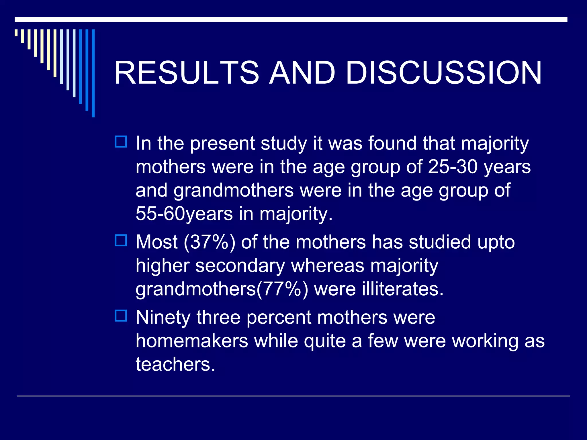 RESULTS AND DISCUSSION In the present study it was found that majority mothers were in the age group of 25-30 years and grandmothers were in the age group of 55-60years in majority.  Most (37%) of the mothers has studied upto higher secondary whereas majority grandmothers(77%) were illiterates. Ninety three percent mothers were homemakers while quite a few were working as teachers. 