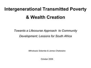 Intergenerational Transmitted Poverty & Wealth Creation Towards a Lifecourse Approach  to Community Development; Lessons for South Africa Mthokozisi Sidambe& James Chakwizira October 2008 