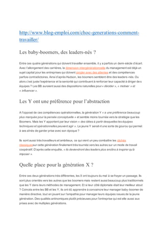 http://www.blog-emploi.com/choc-generations-comment-
travailler/
Les baby-boomers, des leaders-nés ?
Entre ces quatre générations qui doivent travailler ensemble, il y a parfois un demi-siècle d’écart.
Avec l’allongement des carrières, la dimension intergénérationnelle du management est déjà un
sujet capital pour les entreprises qui doivent jongler avec des attentes et des compétences
parfois contradictoires. Ainsi d’après Hudson, les boomers semblent être des leaders-nés. Ou
alors c’est juste l’expérience et la seniorité qui contribuent à renforcer leur capacité à diriger de s
équipes ? Les BB auraient aussi des dispositions naturelles pour« décider », « motiver » et
« influencer ».
Les Y ont une préférence pour l’abstraction
A l’opposé de ces compétences opérationnelles, la génération Y « a une préférence beaucoup
plus marquée pour la pensée conceptuelle » et semble moins tournée vers la stratégie que les
Boomers. Mais les Y apportent par leur vision « des idées à partir desquelles les équipes
techniques et opérationnelles peuvent agir ». Le jeune Y serait-il une sorte de gourou qui permet
à ses aînés de garder prise avec son époque ?
Ils sont aussi très travailleurs et ambitieux, ce qui vient un peu combattre les clichés
classiquessur cette génération finalement très tournée vers les autres sur un mode de travail
coopératif. D’après cette enquête, « ils deviendront des leaders plus enclins à inspirer qu’à
imposer ».
Quelle place pour la génération X ?
Entre ces deux générations très différentes, les X ont toujours du mal à se frayer un passage. Ils
sont plus orientés vers les autres que les boomers mais restent aussi beaucoup plus traditionnels
que les Y dans leurs méthodes de management. Et si leur côté diplomate était leur meilleur atout
? Coincés entre les BB et les Y, ils ont dû apprendre à convaincre leur manager baby-boomer de
manière directive, tout en jouant sur l’empathie pour manager leurs équipes issues de la jeune
génération. Des qualités antinomiques plutôt précieuses pour l’entreprise qui est elle aussi aux
prises avec de multiples générations.
 