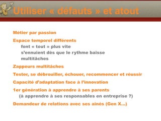 Utiliser « défauts » et atout
Métier par passion
Espace temporel différents
font « tout » plus vite
s’ennuient dès que le rythme baisse
multitâches
Zappeurs multitâches
Tester, se débrouiller, échouer, recommencer et réussir
Capacité d’adaptation face à l’innovation
1er génération à apprendre à ses parents 
(à apprendre à ses responsables en entreprise ?)
Demandeur de relations avec ses aînés (Gen X…)
 