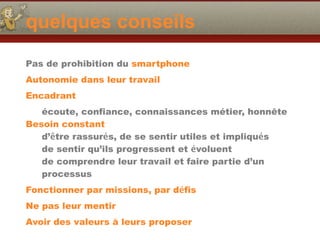 quelques conseils
Pas de prohibition du smartphone
Autonomie dans leur travail
Encadrant
écoute, confiance, connaissances métier, honnête
Besoin constant
d’être rassurés, de se sentir utiles et impliqués
de sentir qu’ils progressent et évoluent
de comprendre leur travail et faire partie d’un
processus
Fonctionner par missions, par défis
Ne pas leur mentir
Avoir des valeurs à leurs proposer
 