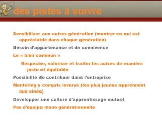 des pistes à suivre
Sensibiliser aux autres génération (montrer ce qui est
appréciable dans chaque génération)
Besoin d’appartenance et de connivence
Le « bien commun »
Respecter, valoriser et traiter les autres de manière
juste et équitable
Possibilité de contribuer dans l’entreprise
Mentoring y compris inversé (les plus jeunes apprennent
aux aînés)
Développer une culture d’apprentissage mutuel
Pas d’équipe mono générationnelle
 