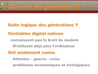 Qui sont les génération Z ?
Suite logique des générations Y  
Véritables digital natives
connaissent pas la bruit du modem
N'utilisent déjà plus l'ordinateur
Ont seulement connu
Attentas – guerre - crise
problèmes économiques et écologiques
 