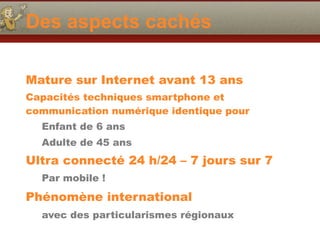 Des aspects cachés
Mature sur Internet avant 13 ans
Capacités techniques smartphone et
communication numérique identique pour
Enfant de 6 ans
Adulte de 45 ans
Ultra connecté 24 h/24 – 7 jours sur 7
Par mobile !
Phénomène international
avec des particularismes régionaux
 