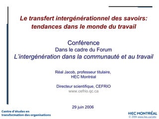 Le transfert intergénérationnel des savoirs: tendances dans le monde du travail 29 juin 2006 Conférence Dans le cadre du Forum L’intergénération dans la communauté et au travail Réal Jacob, professeur titulaire,  HEC Montréal Directeur scientifique, CEFRIO www.cefrio.qc.ca 