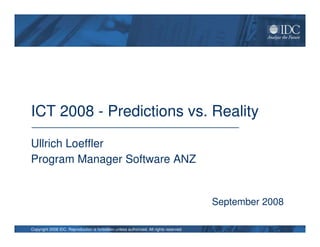 ICT 2008 - Predictions vs. Reality

Ullrich Loeffler
Program Manager Software ANZ


                                                                                        September 2008

Copyright 2008 IDC. Reproduction is forbidden unless authorized. All rights reserved.
 