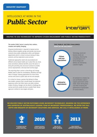 INDUSTRY SNAPSHOT

INTELLIGENCE AT WORK IN THE

Public Sector
HELPING TO USE TECHNOLOGY TO IMPROVE CITIZEN ENGAGEMENT AND PUBLIC SECTOR PRODUCTIVIT Y

The modern Public Sector is exactly that, modern,
complex and rapidly changing.
On-going transformation is required to improve service
delivery, deliver tangible savings and provide more secure
solutions that enable collaboration within and between
departments which is critical to ensure sharing of ideas,
solutions and less duplication across services.
Traditional approaches need to be reconsidered and
different service based models put in place that use, reuse,
share and deliver collective benefits across the sector. In
doing this providing new and secure solutions to enable
service improvements is the base level not the target.

THE PUBLIC SECTOR CHALLENGE:
HOW DO WE BALANCE?

Citizen
and user
expectations

Technology, social and
business trends are
converging, driven by the
consumerisation of I.T.
Service design and
delivery are informed by
customer insights.

Enterprise
requirements

An evolution to a shared, low
cost and flexible model to
support government worker
needs, means driving down
cost while increasing the
performance of government
ICT service delivery.

The only thing that is certain is that things will change.
Models need to allow for consolidation, flexibility and high
rates of change. Growing expectations for more online
services and access to public data are but one example.
It is critical to choose a partner that delivers to these
new models, someone that is locally based, has extensive
experience within the Public Sector and able to deliver
modern thinking. Intergen are not afraid to challenge the
normal and think outside the box to enable Public Sector
agencies to deliver to new targets and plans.

WE DELIVER PUBLIC SECTOR OUTCOMES USING MICROSOFT TECHNOLOGY, DRAWING ON THE EXPERIENCE
AND EXPERTISE OF AUSTRALASIA’S LEADING TEAM OF MICROSOFT PROFESSIONALS. WE OFFER THE FULL
DEPTH AND BREADTH OF MICROSOFT SOLUTIONS AND SERVICES. WE CALL IT INTELLIGENCE AT WORK.

2013

2010
2013 PARTNER OF THE YEAR
– ASIA PACIFIC REGION –
MICROSOFT PUBLIC SECTOR

CITIZENSHIP SOLUTION OF
THE YEAR – MICROSOFT NEW
ZEALAND PARTNER AWARDS

2008, 2010, 2012
MICROSOFT PARTNER OF
THE YEAR – NEW ZEALAND

FINALIST MICROSOFT
WORLDWIDE PARTNER AWARDS:
PUBLIC SAFETY & NATIONAL SECURITY

 