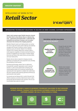 INDUSTRY SNAPSHOT

INTELLIGENCE AT WORK IN THE

Retail Sector
INTEGRATING TECHNOLOGY SOLUTIONS TO DELIVER AN OMNI-CHANNEL CUSTOMER EXPERIENCE

Today’s retail customers expect flexible interaction channels
that allow them to shop wherever they are, whenever they
want – supported by personalised offers, a sufficiently high
availability and assortment of product, and rich product
information that enhances their shopping experience.
Aberdeen Research asserts such leading retailers are making
the move to align their brand, product offerings and marketing
messages with the goal of creating a uniform customer
experience across all channels. Research from Aberdeen
indicates 55% of retailers believe their customers expect a
similar experience regardless of channel, and that the top five
channels of engagement are online (87% of retailers believe
this), brick and mortar (70), mobile (56%), call centre (56%)
and social media (52%).

THE RETAIL SECTOR CHALLENGE:
HOW DO WE BALANCE?

Rapidly-changing
customer
expectations

Through the web and mobile
technologies, customers
have access to information
wherever they are, whenever
they want it, allowing them
to compare prices and
products before they buy.

Retailers who are slow to respond to changing consumer
preferences risk eroding their value proposition and, ultimately,
the profitability of their business.
By embracing technology, retailers have an opportunity
to exceed their customers’ expectations across a myriad of
channels. In order to drive growth while controlling costs,
industry-leading retailers are connecting, transforming and
optimising their retail operations to deepen their relationships
with their customers while improving operational efficiency by
optimising their retail systems.

Delivering
sustainable and
profitable growth

Retailers have increased
competition and pricing
pressures, needing to deliver
competitive offerings while
servicing an increasing
number of channels.

As consumers we are looking to be in control. We want to be
offered convenience and choice. Multi-channel retail is about
passing back decision-making to the consumers. How can you
accommodate these needs as a retailer?

INTERGEN DELIVERS A RANGE OF MICROSOFT TECHNOLOGY SOLUTIONS TO HELP RETAILERS
ATTRACT, INVOLVE, TRANSACT WITH AND RETAIN CUSTOMERS ACROSS AN OMNICHANNEL
CUSTOMER JOURNEY. WE CALL IT INTELLIGENCE AT WORK.

ATTRACT

INVOLVE

TRANSACT

RETAIN

 