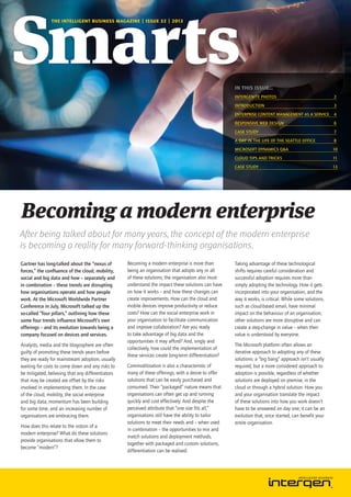 THE INTELLIGENT BUSINESS MAGAZINE | ISSUE 32 | 2013

IN THIS ISSUE...
Intergenite photos	

2

Introduction	3
Enterprise Content Management as a Service	 4
Responsive Web Design	

6

Case study	

7

A day in the life of the Seattle office	

8

microsoft Dynamics Q&A	

10

Cloud tips and tricks	

11

Case study	

13

Becoming a modern enterprise
After being talked about for many years, the concept of the modern enterprise
is becoming a reality for many forward-thinking organisations.
Gartner has long-talked about the “nexus of
forces,” the confluence of the cloud, mobility,
social and big data and how – separately and
in combination – these trends are disrupting
how organisations operate and how people
work. At the Microsoft Worldwide Partner
Conference in July, Microsoft talked up the
so-called “four pillars,” outlining how these
same four trends influence Microsoft’s own
offerings – and its evolution towards being a
company focused on devices and services.
Analysts, media and the blogosphere are often
guilty of promoting these trends years before
they are ready for mainstream adoption, usually
waiting for costs to come down and any risks to
be mitigated, believing that any differentiators
that may be created are offset by the risks
involved in implementing them. In the case
of the cloud, mobility, the social enterprise
and big data, momentum has been building
for some time, and an increasing number of
organisations are embracing them.
How does this relate to the notion of a
modern enterprise? What do these solutions
provide organisations that allow them to
become “modern”?

Becoming a modern enterprise is more than
being an organisation that adopts any or all
of these solutions; the organisation also must
understand the impact these solutions can have
on how it works – and how these changes can
create improvements. How can the cloud and
mobile devices improve productivity or reduce
costs? How can the social enterprise work in
your organisation to facilitate communication
and improve collaboration? Are you ready
to take advantage of big data and the
opportunities it may afford? And, singly and
collectively, how could the implementation of
these services create long-term differentiation?
Commoditisation is also a characteristic of
many of these offerings, with a desire to offer
solutions that can be easily purchased and
consumed. Their “packaged” nature means that
organisations can often get up and running
quickly and cost effectively. And despite the
perceived attribute that “one size fits all,”
organisations still have the ability to tailor
solutions to meet their needs and – when used
in combination – the opportunities to mix and
match solutions and deployment methods,
together with packaged and custom solutions,
differentiation can be realised.

Taking advantage of these technological
shifts requires careful consideration and
successful adoption requires more than
simply adopting the technology. How it gets
incorporated into your organisation, and the
way it works, is critical. While some solutions,
such as cloud-based email, have minimal
impact on the behaviour of an organisation;
other solutions are more disruptive and can
create a step-change in value – when their
value is understood by everyone.
The Microsoft platform often allows an
iterative approach to adopting any of these
solutions: a “big bang” approach isn’t usually
required, but a more considered approach to
adoption is possible, regardless of whether
solutions are deployed on premise, in the
cloud or through a hybrid solution. How you
and your organisation translate the impact
of these solutions into how you work doesn’t
have to be answered on day one; it can be an
evolution that, once started, can benefit your
entire organisation.

 