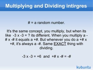 Multiplying and Dividing intirgres # = a random number. It's the same concept, you multiply, but when its like  -3 x -3 = ? its different. When you multiply a -# x -# it equals a +#. But whenever you do a +# x  +#, it's always a -#. Same  EXACT  thing with dividing. -3 x -3 = +6  and  +# x -# = -# 