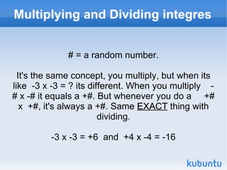 Multiplying and Dividing integres # = a random number. It's the same concept, you multiply, but when its like  -3 x -3 = ? its different. When you multiply  -# x -# it equals a +#. But whenever you do a  +# x  +#, it's always a +#. Same  EXACT  thing with dividing. -3 x -3 = +6  and  +4 x -4 = -16 