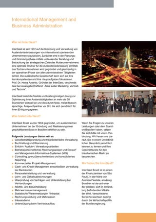 THE ART OF BEING LOCAL WORLDWIDE

International Management and
Business Administration
Who is InterGest?

Gabriel de Carvalho Jacintho has
been Managing Director of InterGest
Brazil since 2003. He is graduated in
Administration by FGV, accountant
and has sound experience in multinational companies.
Gabriel de Carvalho Jacintho ist
seit 2003 geschäftsführender Direktor
der InterGest Brasilien. Er ist ein bei
FGV graduierter Betriebswirt und
Buchhalter und verfügt über solide
Erfahrung in internationalen Unternehmen.

Since 1972, InterGest has specialized in the foundation
and administration of foreign subsidiaries for internationallyoperating companies. Initially, the strategic objectives of the
parent company are determined through comprehensive
consulting in the planning and foundation phase in order
to create an optimum structure for the foreign subsidiary;
the subsidiary itself is then founded and at the same time
relieved of all administrative activities in the operative
phase. The foreign company is then able to focus fully on
its core competencies and its main tasks. Prof. Dr. Heinz
Anterist, the founder of InterGest, has succinctly described
the range of services provided as: „Everything except for
marketing, sales and technology“.

To find out more about our
services or doing business
in Brazil please contact us.
We look forward to meeting
you for a no-obligation discussion about your business
objectives for the Brazilian
market.

Wer ist InterGest?
InterGest ist seit 1972 auf die Gründung und Verwaltung von
Auslandsniederlassungen von international operierenden
Unternehmen spezialisiert. Zunächst wird in der Planungsund Gründungsphase mittels umfassender Beratung und
Betrachtung der strategischen Ziele des Mutterunternehmens
eine optimale Struktur für die Auslandsniederlassung ermittelt,
das Tochterunternehmen wird gegründet und gleichzeitig in
der operativen Phase von allen administrativen Tätigkeiten
befreit. Die ausländische Gesellschaft kann sich auf ihre
Kernkompetenzen und ihre Hauptaufgaben fokussieren.
Prof. Dr. Heinz Anterist, Gründer der InterGest, beschreibt
das Serviceangebot treffend: „Alles außer Marketing, Vertrieb
und Technik“.

InterGest provides a flexible and cost-effective solution for
the optimization of your foreign activities at more than 50
locations worldwide, and this through fixed and local contacts,
usually German-speaking, who commit themselves personally
to your success.

InterGest bietet die flexible und kostengünstige Lösung zur
Optimierung ihrer Auslandstätigkeiten an mehr als 50
Standorten weltweit an und dies durch feste, meist deutschsprachige, Ansprechpartner vor Ort, die sich persönlich für
Ihren Erfolg engagieren.

What services are provided?

Was bietet InterGest?

InterGest Brazil was formed in 1994 to assist foreign
companies in establishing and developing their business
activities in Brazil.

InterGest Brazil wurde 1994 gegründet, um ausländischen
Unternehmen bei der Gründung und Realisierung einer
geschäftlichen Basis in Brasilien behilflich zu sein.

The services available include:
■ Company formation and fiduciary administration
■ Bookkeeping and accountancy
■ Import / Export administration
■ Financial accounting and design of management
information systems (MIS)
■ Controlling, cross-border and consolidated reporting
■ Commercial project management
■ Cash-and credit management, including administration
of bank accounts
■ Human resources issues of all kinds, including recruitment
■ Comprehensive payroll service
■ Scrutiny of contracts and assistance in negotiations
■ Assistance in a wide range of legal and tax matters
■ Value-added tax management
■ Statistical goods declarations / Intrastat
■ Invoicing and collection of receivables
■ Debt collection
■ Support in building up sales services

Folgende Leistungen bieten wir an:
■ Gesellschaftsgründung und treuhänderische Verwaltung
■ Buchhaltung und Bilanzierung
■ Einfuhr-/ Ausfuhr-/ Verwaltungsarbeiten
■ Betriebswirtschaftliches Rechnungswesen und Entwurf
von Management-Informations-Systemen (MIS)
■ Controlling, grenzüberschreitendes und konsolidiertes
Reporting
■ Kommerzielles Projekt-Management
■ Cash- und Kredit-Management einschließlich Verwaltung
der Bankkonten
■ Personaleinstellung und -verwaltung
■ Lohn- und Gehaltsabrechnungen
■ Überprüfung von Verträgen und Unterstützung bei
Verhandlungen
■ Rechts- und Steuerberatung
■ Mehrwertsteuermanagement
■ Statistische Warenmeldungen / Intrastat
■ Rechnungsstellung und Mahnwesen
■ Inkassodienst
■ Unterstützung beim Vertriebsaufbau

Where to find InterGest?
The InterGest Brazil is
established in one of the
financial centres of Sao Paulo,
nearby Avenida Paulista.
Brazil is presently one of the
largest markets in expansion
within the world, with different
sectors in growth due to the
economic policy.

Wenn Sie Fragen zu unseren
Leistungen oder dem Standort Brasilien haben, setzen
Sie sich bitte mit uns in Verbindung. Wir freuen uns darauf, Sie in einem unverbindlichen Gespräch persönlich
kennen zu lernen und Ihre
Geschäftsziele für den
brasilianischen Markt zu
besprechen.   

Wo finden Sie InterGest?
InterGest Brazil ist in einem
der Finanzzentren von São
Paulo, in der Nähe von
Avenida Paulista, ansässig.
Brasilien ist derzeit einer
der größten, sich in Entwicklung befindenden Märkte
der Welt. Verschiedene
Bereiche wachsen bedingt
durch die Wirtschaftspolitik
der Bundesregierung.

 