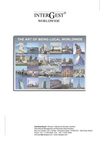 THE ART OF BEING LOCAL WORLDWIDE
ALGERIA / Algiers
ARGENTINA / Buenos Aires
AUSTRALIA / Sydney
AUSTRIA / Vienna
BELGIUM / Brussels
BRAZIL / São Paulo
BULGARIA / Sofia
CANADA / Toronto
CHILE / Santiago de Chile
CHINA /
Shanghai · Beijing · Kunshan
CZECH REPUBLIC / Prague
DENMARK / Copenhagen
FINLAND / Helsinki
FRANCE / Sarreguemines
GERMANY / Saarbrücken
GREECE / Athens
HONG KONG / Hong Kong
HUNGARY / Budapest
INDIA / Mumbai
INDONESIA / Jakarta
IRELAND / Dublin
ISRAEL / Tel Aviv
ITALY / Milan
JAPAN / Tokyo
LUXEMBOURG / Luxembourg
MALAYSIA / Kuala Lumpur
MEXICO / Mexico City
NAMIBIA / Windhoek
NETHERLANDS / Amsterdam
NEW ZEALAND / Auckland
NORWAY / Oslo
OMAN / Muscat
PARAGUAY / Asunción
POLAND / Warsaw
PORTUGAL / Lisbon
ROMANIA / Bucharest
RUSSIA / Moscow
SINGAPORE / Singapore
SLOVAKIA / Bratislava
SOUTH AFRICA /
Johannesburg · Cape Town
SPAIN / Barcelona · Madrid
SWEDEN / Stockholm
SWITZERLAND / Zug
THAILAND / Bangkok
TURKEY / Istanbul
UAE / Dubai
UK / London
Fotos: © www.iStockphoto.com, © www.fotolia.com

UKRAINE / Kiev
USA / New York · Los Angeles
VENEZUELA / Caracas
VIETNAM / Ho Chi Minh City

InterGest Brazil • Director: Gabriel de Carvalho Jacintho
International Management and Business Administration
Rua Luís Coelho, 223 -1°andar • Cerqueira César • 01309-001 - São Paulo, Brazil
Phone: +55 11 3124 2555 • Fax: +55 11 3257 0025
info.brazil@intergest.com • www.intergest.com

International Management and
Business Administration

 