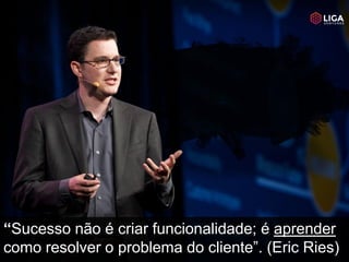 “Sucesso não é criar funcionalidade; é aprender
como resolver o problema do cliente”. (Eric Ries)
 