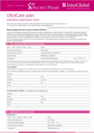 UltraCare  |  1 January 2012




UltraCare plan
Individual application form
If you have any questions or need any help completing this form, please contact your adviser or us.
You can find our contact details on our website at www.interglobalpmi.com
                                                                                If you have received a quotation from us, please write the quotation number here:
Please complete this form clearly in BLOCK CAPITALS.
You must tell us about all material facts before we accept an application or renew the plan. A material fact is information likely to
influence us in assessing and accepting the insurance. If you do not tell us all material facts or if you misrepresent any material facts,
this may render the insurance voidable from inception (the start of the contract) and enable us to repudiate liability (entitle us not to
pay your claims). If there is any doubt about whether a fact is material, for your own protection, you must tell us.
If any of the details that you give on this form are different from the details that you gave when you received your quotation, your
premium may be different.

A Your personal details (the planholder)
    Title:      Mr       Mrs              Miss       Ms	     	       Other:
    Family name (surname):	               	          	       	       First names:
    Country where you live :				 1                                   How long have you lived there?:
    Home country:					Nationality on passport:
    Occupation2:					Date of birth (dd/mm/yyyy):                                                                                    Sex:      M        F
1
 The amount of insurance premium tax you will have to pay will depend on the country where you live. Please speak to your adviser or contact us if
you are unsure whether your premium will be affected. Please make sure that your plan meets the requirements of the country where you live.
2
    Some occupations may have an increased premium. Please contact us for more information.
Your address3
3
    We will send all correspondence to this address unless you have completed the details below for a correspondence address.
You must tell us immediately about any changes to your contact or personal details. A change in circumstances may affect your cover.

    Address:
    Town:	 	             	                	          	       	       City:

    Postcode:	           	                	          	       	       Country:
    Phone:	 	            	                	          	       	       Fax:
    Email:


Correspondence address – if different from your address above
    Address:
    Town:	 	             	                	          	       	       City:
    Postcode:	           	                	          	       	       Country:
    Phone:	 	            	                	          	       	       Fax:
    Email:



B Dependants to be covered
Dependant 1
     Title:      Mr          Mrs           Miss      Ms	         	    	         Other:
     Family name (surname):	                  	          	       	    	         First names:
     Date of birth (dd/mm/yyyy):	            		                  	    	         Sex:       M          F
     Country where they live :					Nationality on passport:
                                      1



     Occupation2: 						Relationship to you:
 