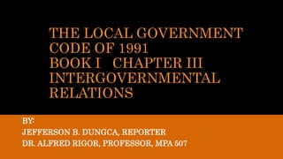 THE LOCAL GOVERNMENT
CODE OF 1991
BOOK I CHAPTER III
INTERGOVERNMENTAL
RELATIONS
BY:
JEFFERSON B. DUNGCA, REPORTER
DR. ALFRED RIGOR, PROFESSOR, MPA 507
 