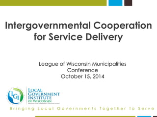 Intergovernmental Cooperation for Service Delivery 
Bringing Local Governments Together to Serve 
League of Wisconsin Municipalities Conference 
October 15, 2014  