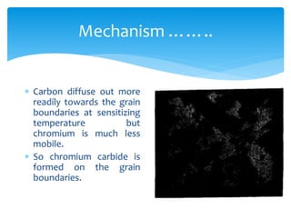 Mechanism ……..
 Carbon diffuse out more
readily towards the grain
boundaries at sensitizing
temperature but
chromium is much less
mobile.
 So chromium carbide is
formed on the grain
boundaries.
 