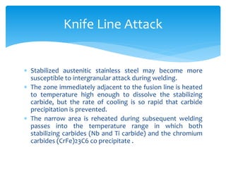  Stabilized austenitic stainless steel may become more
susceptible to intergranular attack during welding.
 The zone immediately adjacent to the fusion line is heated
to temperature high enough to dissolve the stabilizing
carbide, but the rate of cooling is so rapid that carbide
precipitation is prevented.
 The narrow area is reheated during subsequent welding
passes into the temperature range in which both
stabilizing carbides (Nb and Ti carbide) and the chromium
carbides (CrFe)23C6 co precipitate .
Knife Line Attack
 