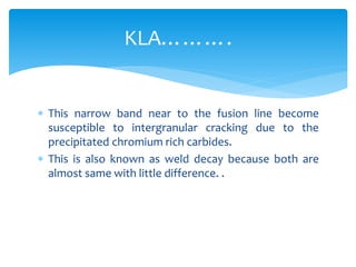  This narrow band near to the fusion line become
susceptible to intergranular cracking due to the
precipitated chromium rich carbides.
 This is also known as weld decay because both are
almost same with little difference. .
KLA……….
 