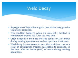  Segregation of impurities at grain boundaries may give rise
to galvanic corrosion.
 This condition happens when the material is heated to
temperature around 700 °C for too long time
 Often happens in the heat affected Zones (HAZ) of metal
during welding operations or an improper heat treatment.
 Weld decay is a corrosion process that mainly occurs as a
result of sensitization (regions susceptible to corrosion) in
the heat affected Zones (HAZ) of metal during welding
operations.
Weld Decay
 
