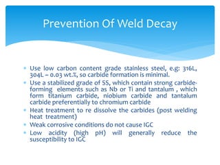  Use low carbon content grade stainless steel, e.g: 316L,
304L ~ 0.03 wt.%, so carbide formation is minimal.
 Use a stabilized grade of SS, which contain strong carbide-
forming elements such as Nb or Ti and tantalum , which
form titanium carbide, niobium carbide and tantalum
carbide preferentially to chromium carbide
 Heat treatment to re dissolve the carbides (post welding
heat treatment)
 Weak corrosive conditions do not cause IGC
 Low acidity (high pH) will generally reduce the
susceptibility to IGC
Prevention Of Weld Decay
 