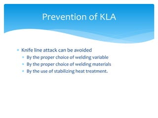  Knife line attack can be avoided
 By the proper choice of welding variable
 By the proper choice of welding materials
 By the use of stabilizing heat treatment.
Prevention of KLA
 