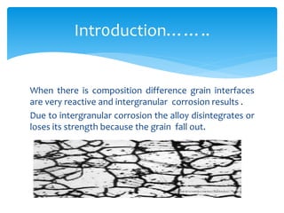 When there is composition difference grain interfaces
are very reactive and intergranular corrosion results .
Due to intergranular corrosion the alloy disintegrates or
loses its strength because the grain fall out.
Intr0duction……..
 
