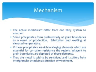 The actual mechanism differ from one alloy system to
another.
 Some precipitates form preferentially at grain boundaries
as a result of production, fabrication and welding at
elevated temperature.
 If these precipitates are rich in alloying elements which are
essential for corrosion resistance the regions adjacent to
grain boundaries are depleted of these elements.
 Thus the metal is said to be sensitized and it suffers from
Intergranular attack in a corrosion environment.
Mechanism
 