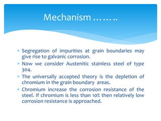  Segregation of impurities at grain boundaries may
give rise to galvanic corrosion.
 Now we consider Austenitic stainless steel of type
304.
 The universally accepted theory is the depletion of
chromium in the grain boundary areas.
 Chromium increase the corrosion resistance of the
steel. If chromium is less than 10% then relatively low
corrosion resistance is approached.
Mechanism ……..
 