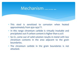  This steel is sensitized to corrosion when heated
approximately from 950-1450 ̊F.
 In this range chromium carbide is virtually insoluble and
precipitates out if carbon content is higher than o.o2%
 So Cr, come out of solid solution results in metal with low
chromium contents in the area adjacent to the grain
boundaries.
 The chromium carbide in the grain boundaries is not
attacked.
Mechanism ……..
 