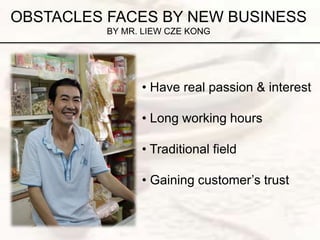 OBSTACLES FACES BY NEW BUSINESS
BY MR. LIEW CZE KONG
• Have real passion & interest
• Long working hours
• Traditional field
• Gaining customer’s trust
 