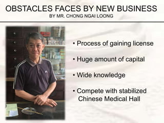 OBSTACLES FACES BY NEW BUSINESS
BY MR. CHONG NGAI LOONG
• Process of gaining license
• Huge amount of capital
• Wide knowledge
• Compete with stabilized
Chinese Medical Hall
 