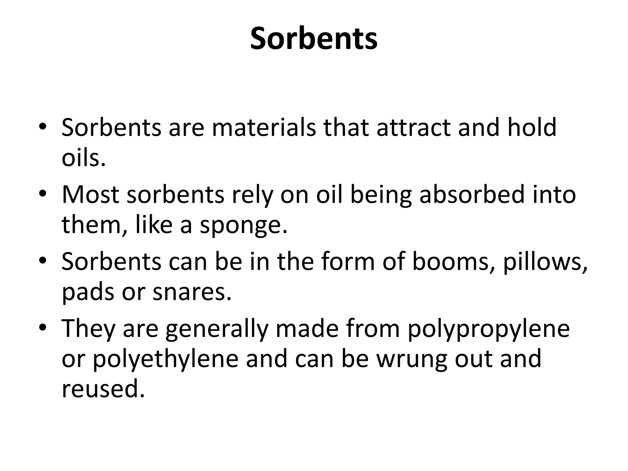 Sorbents
• Sorbents are materials that attract and hold
oils.
• Most sorbents rely on oil being absorbed into
them, like a sponge.
• Sorbents can be in the form of booms, pillows,
pads or snares.
• They are generally made from polypropylene
or polyethylene and can be wrung out and
reused.
 