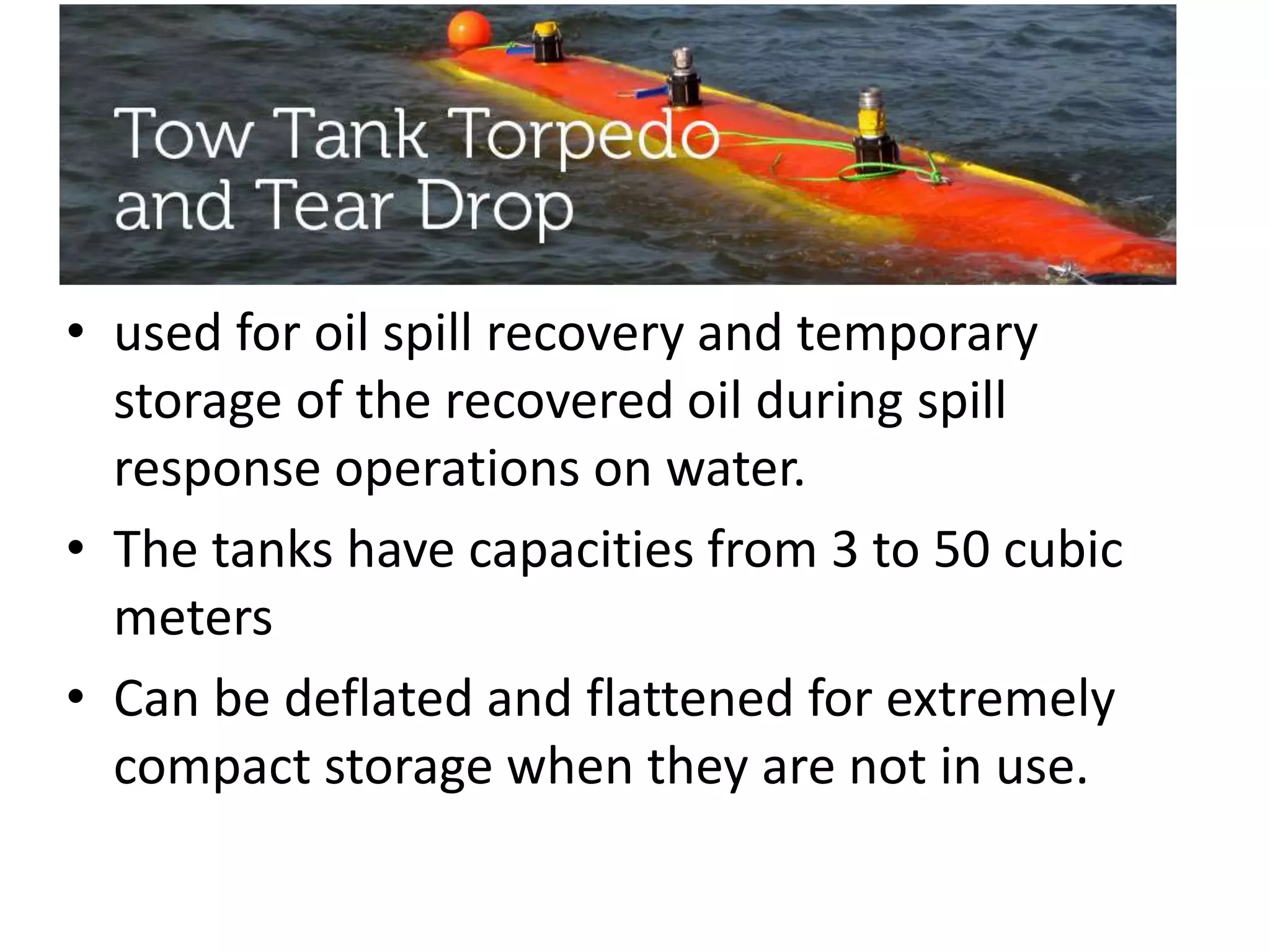 • used for oil spill recovery and temporary
storage of the recovered oil during spill
response operations on water.
• The tanks have capacities from 3 to 50 cubic
meters
• Can be deflated and flattened for extremely
compact storage when they are not in use.
 