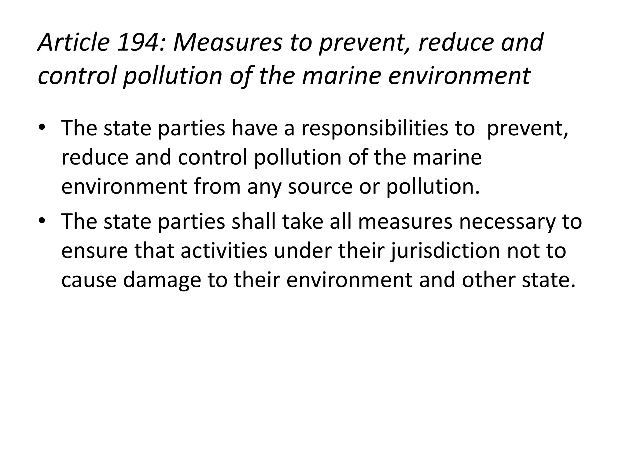 Article 194: Measures to prevent, reduce and
control pollution of the marine environment
• The state parties have a responsibilities to prevent,
reduce and control pollution of the marine
environment from any source or pollution.
• The state parties shall take all measures necessary to
ensure that activities under their jurisdiction not to
cause damage to their environment and other state.
 
