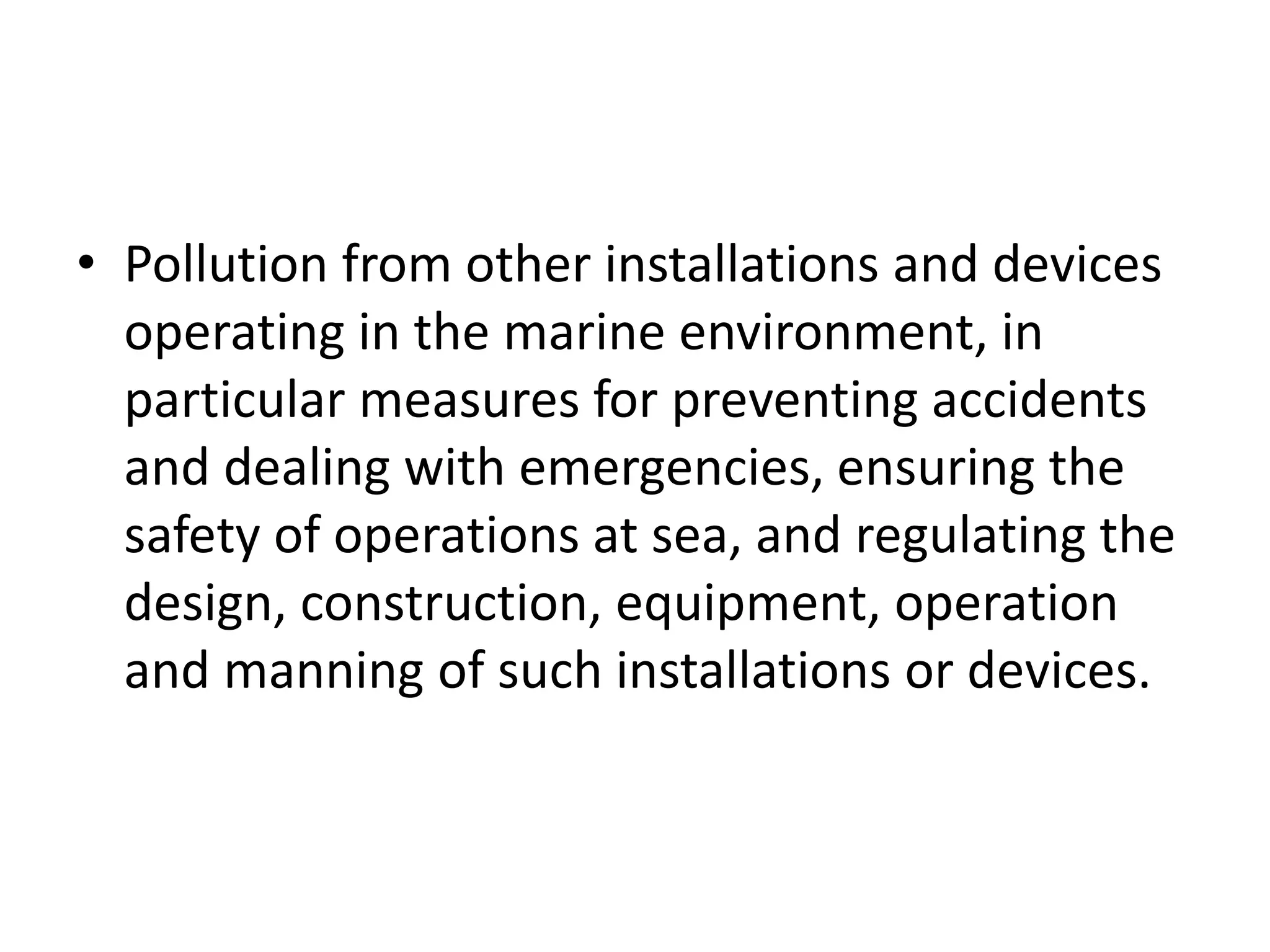 • Pollution from other installations and devices
operating in the marine environment, in
particular measures for preventing accidents
and dealing with emergencies, ensuring the
safety of operations at sea, and regulating the
design, construction, equipment, operation
and manning of such installations or devices.
 