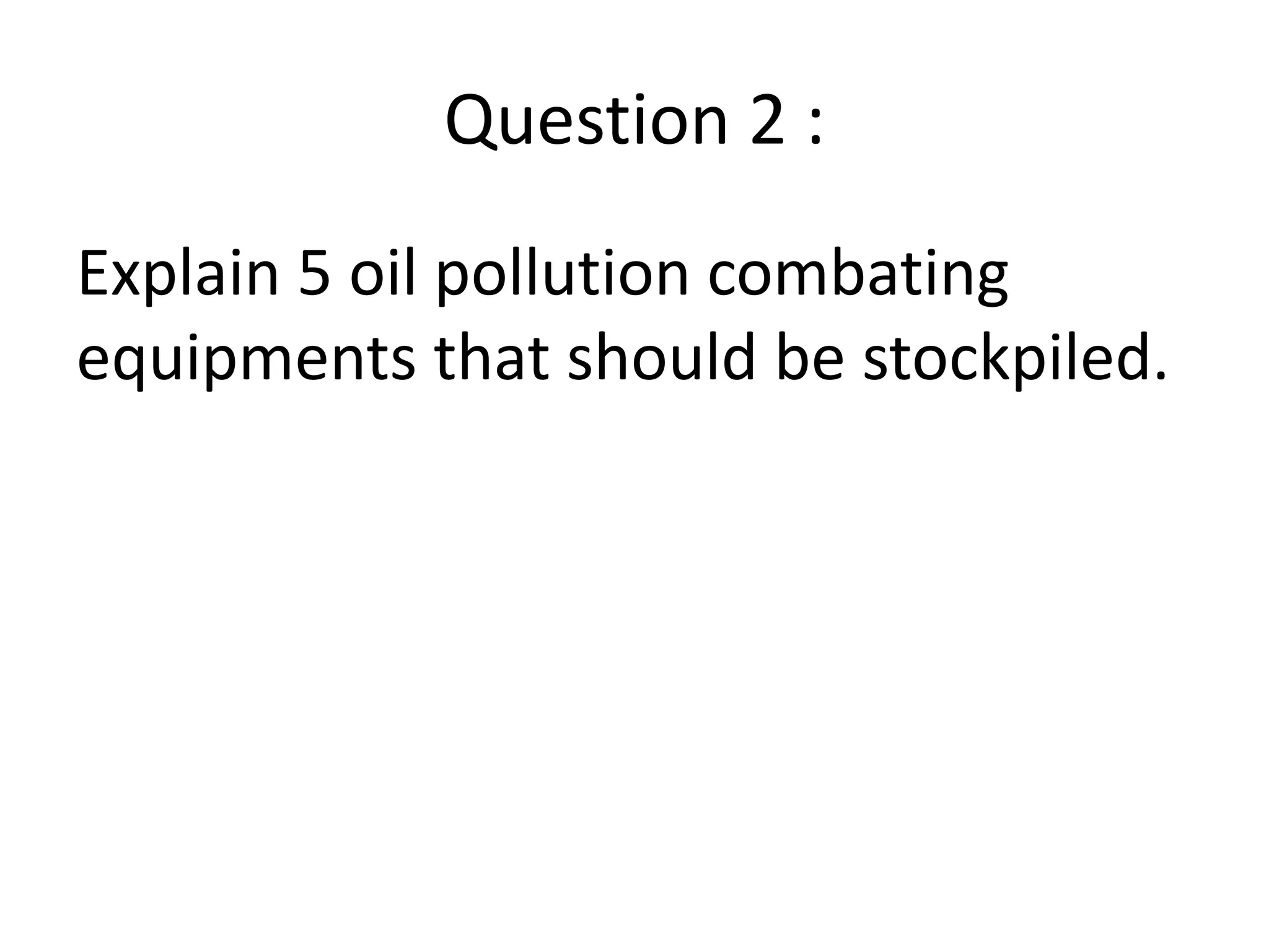 Question 2 :
Explain 5 oil pollution combating
equipments that should be stockpiled.
 