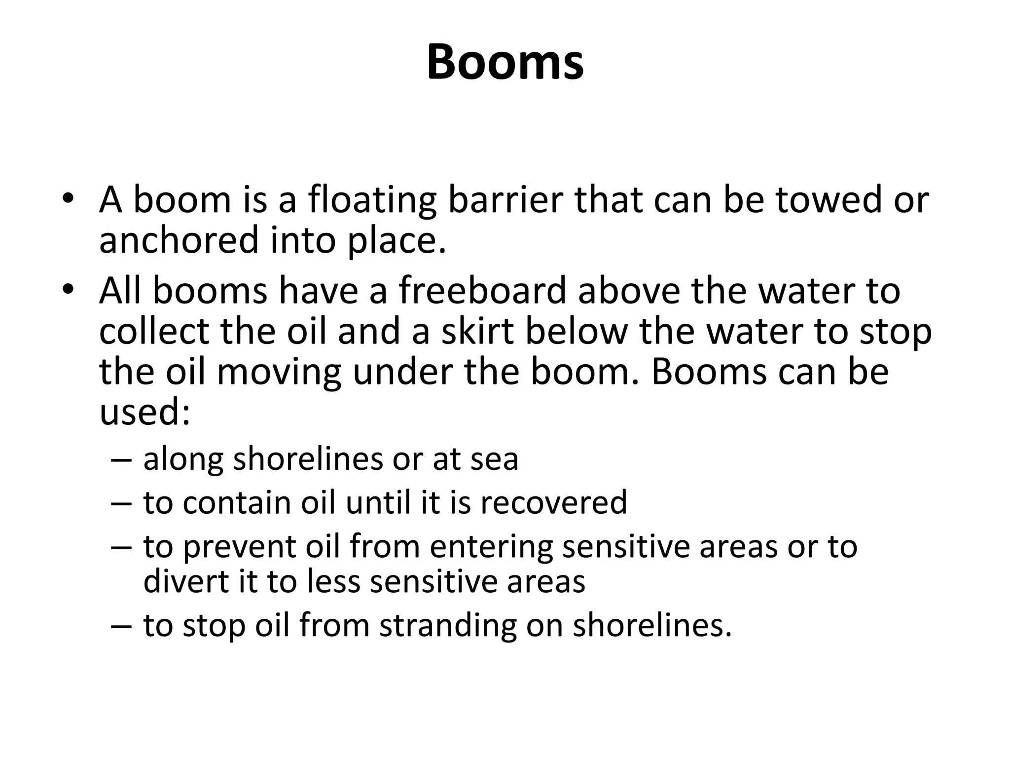 Booms
• A boom is a floating barrier that can be towed or
anchored into place.
• All booms have a freeboard above the water to
collect the oil and a skirt below the water to stop
the oil moving under the boom. Booms can be
used:
– along shorelines or at sea
– to contain oil until it is recovered
– to prevent oil from entering sensitive areas or to
divert it to less sensitive areas
– to stop oil from stranding on shorelines.
 