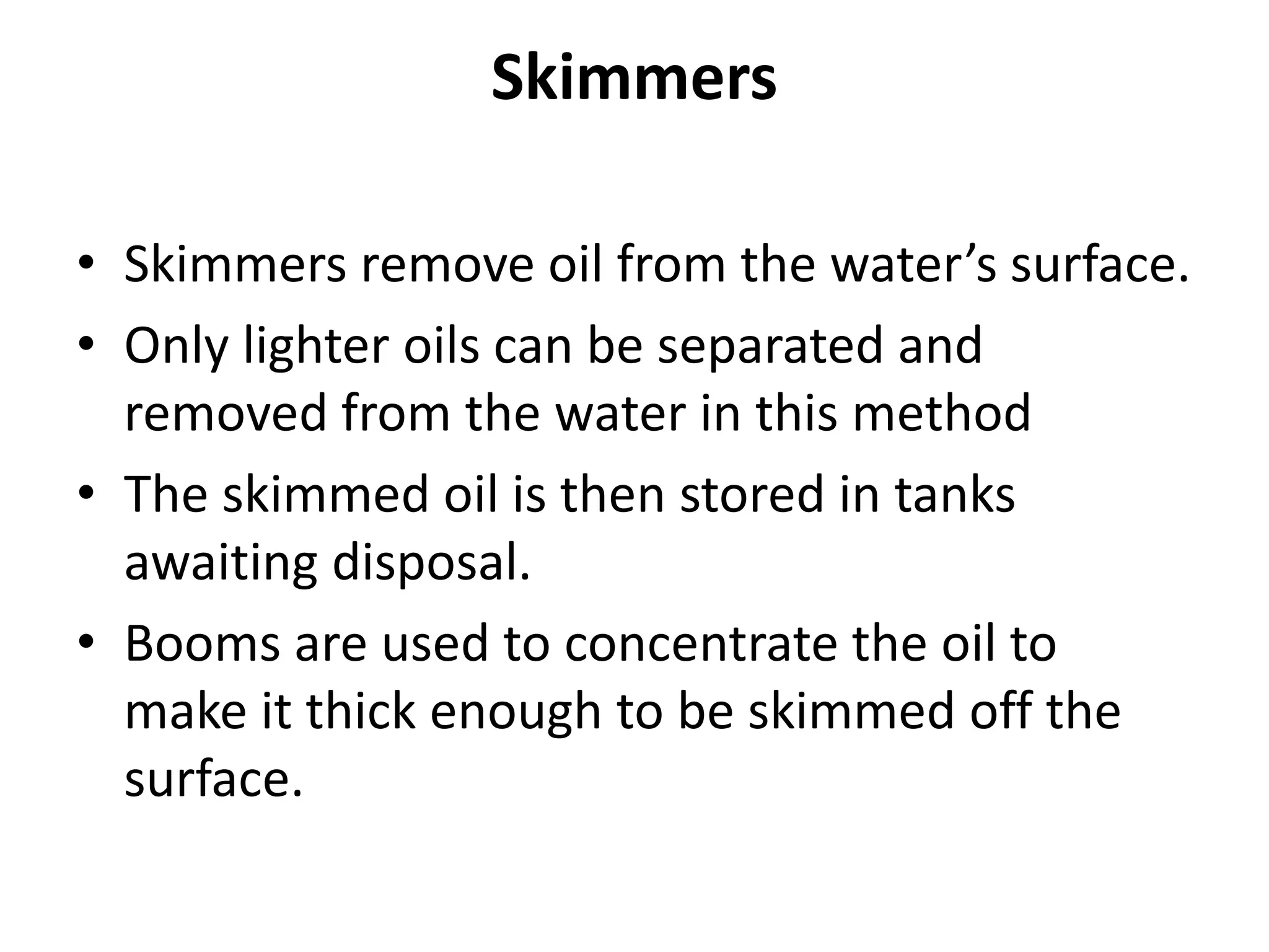 Skimmers
• Skimmers remove oil from the water’s surface.
• Only lighter oils can be separated and
removed from the water in this method
• The skimmed oil is then stored in tanks
awaiting disposal.
• Booms are used to concentrate the oil to
make it thick enough to be skimmed off the
surface.
 