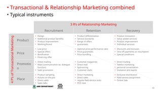 10
3 R‘s of Relationship Marketing
Recruitment Retention Recovery
4
P‘s
of
Transactional
Marketing
Product
• Design
• Additional product benefits
• Product improvement
• Marking/brand
• Product differentiation
• Service standards
• Range of offers
• guarantees
• Product innovation
• Value-added services
• Product improvement
• Individual services
Price
• Low price
• Special offers
• Bonification
• Financing offer
• Optimal price-performance ratio
• Price guarantees
• Price bundling
• Discounts and bonuses
• One-off payments on resumption
• Special conditions
Promotio
n
• Direct mailing
• Mass communication (w. dialogue
function)
• Sales promotion
• Customer magazines
• Direct mail
• Sponsoring
• Customer clubs
• Direct mailing
• Telefon marketing
• personal conversation
• Invitation and events
Place
• Product sampling
• Actions on the pos
• Direct sales
• Sales talks
• Direct marketing
• Direct sales
• regular field service visits
• POS near
• Exclusive distribution
• Field service assignment
• Online Sale
• Transactional & Relationship Marketing combined
• Typical instruments
 