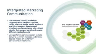 Intergrated Marketing
Communication
• process used to unify marketing
communication elements, such as
public relations, social media, audience
analytics, business development
principles, and advertising, into a brand
identity that remains consistent across
different media channels
• Using different communication tools to
deliver a common message and make a
desired impact on customers'
perceptions and behavior.
 