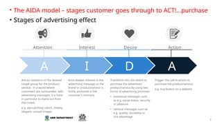 7
Attention Interest Desire Action
Attract attention of the desired
target group for the product/
service - in a world where
customers are surrounded with
advertising messages, it is hard
in particular to stand out from
the crowd.
e.g. eye-catching colors, cheeky
slogans, unsual images
Arise deeper interest in the
advertising message so the
brand or product/service is
firmly anchored in the
customer's memory.
Transform into the desire to
purchase the advertised
product/service by using two
forms of advertising promises:
• emotional messages such
as e.g. social status, security
or pleasure
• rational messages such as
e.g. quality, durability or
rice advantage
Trigger the call-to-action to
purchase the product/service.
e.g. buy button on a website
• The AIDA model – stages customer goes through to ACT!...purchase
• Stages of advertising effect
A I D A
 