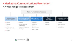 8
• Marketing Communications/Promotion
• A wide range to choose from
Personal Selling
(Face to Face)
Public
Relations
Sales Promotions
(in-store & online)
Advertising
(traditional & digital)
Direct Marketing
(traditional & digital)
Communication channels
• Print ad
• Radio ad
• TV ad
• Out of home, e.g.
billboards, cinema
• Leaflets
• Mailings
• E-mail marketing
(newsletter)
• Customer magazines
• Catalogues
• Sampling
• Couponing
• Exhibits
• Demonstrations
• Fairs & trades
• Seminars
• Speeches
• Samples
• Sales meetings
• Presentations
• Fairs & trades
 
