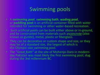 Swimming pools
• A swimming pool, swimming bath, wading pool,
or paddling pool is an artificial container filled with water
intended for swimming or other water-based recreation.
• Such artificial pools can be built either above or in-ground,
and be constructed from materials such asconcrete (also
known as gunite), metal, plastic or fiberglass.
• They can be decorative or custom shape and size, or they
may be of a standard size, the largest of which is
the Olympic-size swimming pool.
• The "Great Bath" at the site of Mohenjo-Daro in modern-
day Pakistan was most likely the first swimming pool, dug
during the 3rd millennium BC.
 