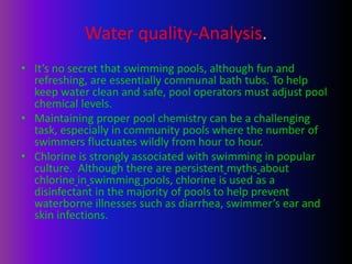 Water quality-Analysis.
• It’s no secret that swimming pools, although fun and
refreshing, are essentially communal bath tubs. To help
keep water clean and safe, pool operators must adjust pool
chemical levels.
• Maintaining proper pool chemistry can be a challenging
task, especially in community pools where the number of
swimmers fluctuates wildly from hour to hour.
• Chlorine is strongly associated with swimming in popular
culture. Although there are persistent myths about
chlorine in swimming pools, chlorine is used as a
disinfectant in the majority of pools to help prevent
waterborne illnesses such as diarrhea, swimmer’s ear and
skin infections.
 