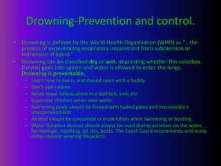 Drowning-Prevention and control.
• Drowning is defined by the World Health Organization (WHO) as "...the
process of experiencing respiratory impairment from submersion or
immersion in liquid.“
• Drowning can be classified dry or wet, depending whether the voicebox
(larynx) goes into spasm and water is allowed to enter the lungs.
Drowning is preventable.
– Learn how to swim, and should swim with a buddy.
– Don't swim alone.
– Never leave infants alone in a bathtub, sink, etc.
– Supervise children when near water.
– Swimming pools should be fenced with locked gates and inaccessible t
unsupervised kids.
– Alcohol should be consumed in moderation when swimming or boating.
– Water flotation devices should always be used during activities on the water,
for example, kayaking, jet skis, boats. The Coast Guard recommends and many
states require wearing lifejackets.
 