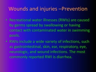 Wounds and injuries –Prevention
• Recreational water illnesses (RWIs) are caused
by germs spread by swallowing or having
contact with contaminated water in swimming
pools.
• RWIs include a wide variety of infections, such
as gastrointestinal, skin, ear, respiratory, eye,
neurologic, and wound infections. The most
commonly reported RWI is diarrhea.
 